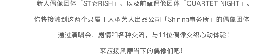 大手芸能プロダクション「シャイニング事務所」に所属する新人アイドルグループ「ST☆RISH」と、先輩アイドルグループ「QUARTET NIGHT」。ライブで、ストーリーで、コミュニケーションで、11人のきらめきを体感！今をときめくアイドルたちの活躍を応援しよう！